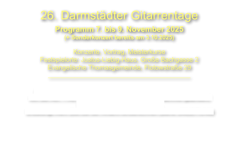 26. Darmstädter Gitarrentage
Programm 7. bis 9. November 2025
(+ Sonderkonzert bereits am 3.10.2025)

Konzerte, Vortrag, Meisterkurse 
Festspielorte: Justus-Liebig-Haus, Große Bachgasse 2 
Evangelische Thomasgemeinde, Flotowstraße 29
___________________________________________

ACHTUNG: Einfahrt in die Innenstadt Darmstadt mit dem Auto 
von der A67 + A5 wegen Brückenrenovierung am Bahnhof geändert!!
Das gilt auch zum Hotel Maritim.
Unbedingt mehr Zeit bei der Anfahrt einberechnen (siehe UMLEITUNG)


 