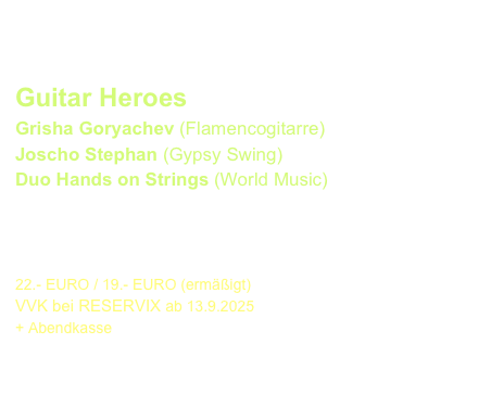 ERÖFFNUNG im Justus-Liebig-Haus
Freitag, 7. November 2025  - 19.30 Uhr

Guitar Heroes
Grisha Goryachev (Flamencogitarre)
Joscho Stephan (Gypsy Swing)
Duo Hands on Strings (World Music)

Das Eröffnungshighlight mit Topstars !!


22.- EURO / 19.- EURO (ermäßigt) 
VVK bei RESERVIX ab 13.9.2025
+ Abendkasse
