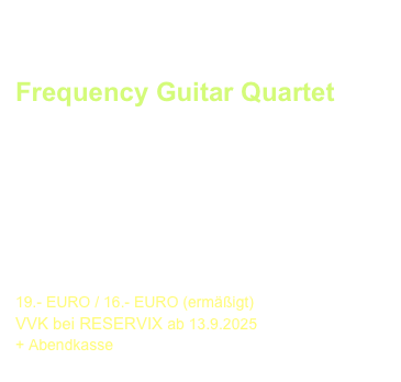 ABSCHLUSS-GALA, Thomasgemeinde
Sonntag, 9. November 2025  - 19:30 Uhr
Frequency Guitar Quartet 
Das junge Weltklassequartett
aus Griechenland/Korea/Slowenien/Kosovo 

spielt Werke von
Bach, Albéniz, Moreno-Torroba, de Falla
u. a. Komponisten


19.- EURO / 16.- EURO (ermäßigt) 
VVK bei RESERVIX ab 13.9.2025
Abendkasse
