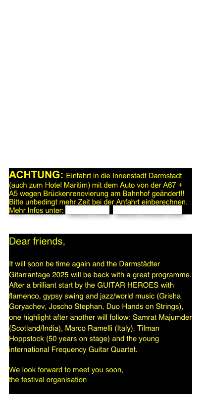 Liebe Gitarrenfreunde,  

bald ist es soweit und die Darmstädter Gitarrantage 2025 sind wieder da mit einem tollen Programm. Nach einem fulminanten Auftakt der GUITAR HEROES mit Flamenco, Gypsy Swing und Jazz/Weltmusik (Grisha Goryachev, Joscho Stephan, Duo Hands on Strings) reihen sich ein Highlight nach dem anderen aneinander: Samrat Majumder (Schottland/Indien), Marco Ramelli (Italien), Tilman Hoppstock (50 years on stage) und das junge international aufgestellte Frequency Guitar Quartet. Freuen Sie sich, denn...

...wir freuen uns auf Sie,   
die Organisation der Darmstädter Gitarrentage

ACHTUNG: Einfahrt in die Innenstadt Darmstadt (auch zum Hotel Maritim) mit dem Auto von der A67 + A5 wegen Brückenrenovierung am Bahnhof geändert!!
Bitte unbedingt mehr Zeit bei der Anfahrt einberechnen.
Mehr Infos unter: UMLEITUNG  UMLEITUNGSPLAN


Dear friends,

It will soon be time again and the Darmstädter Gitarrantage 2025 will be back with a great programme. After a brilliant start by the GUITAR HEROES with flamenco, gypsy swing and jazz/world music (Grisha Goryachev, Joscho Stephan, Duo Hands on Strings), one highlight after another will follow: Samrat Majumder (Scotland/India), Marco Ramelli (Italy), Tilman Hoppstock (50 years on stage) and the young international Frequency Guitar Quartet.  

We look forward to meet you soon,                    
the festival organisation
