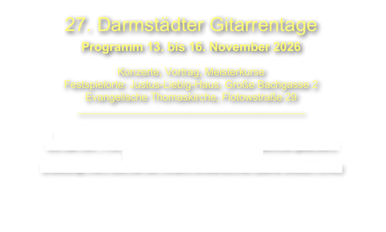 27. Darmstädter Gitarrentage
Programm 13. bis 16. November 2026
Konzerte, Vortrag, Meisterkurse
Festspielorte: Justus-Liebig-Haus, Große Bachgasse 2
Evangelische Thomaskirche, Flotowstraße 29
___________________________________________
ACHTUNG: Einfahrt in die Innenstadt Darmstadt mit dem Auto
von der A67 + A5 wegen Brückenrenovierung am Bahnhof geändert!!
Das gilt auch zum Hotel Maritim.
Unbedingt mehr Zeit bei der Anfahrt einberechnen (siehe UMLEITUNG)
