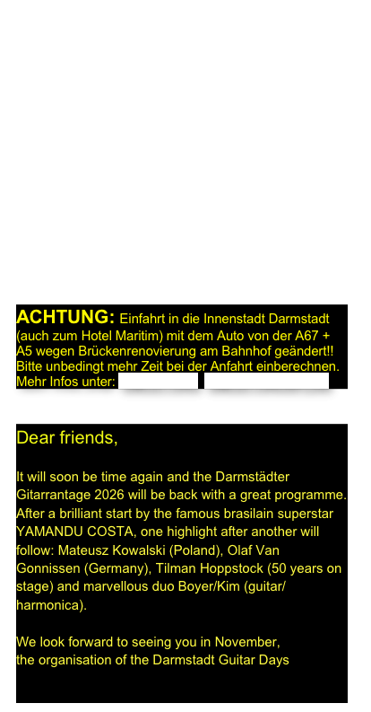 Liebe Gitarrenfreunde,  

bald ist es soweit und die Darmstädter Gitarrantage 2026 sind wieder da mit einem tollen Programm. Nach einem fulminanten Auftakt mit Weltstar YAMANDU COSTA (Brasilien) erwartet Sie ein Highlight nach dem anderen: Mateusz Kowalski (Polen), Olaf Van Gonnissen (Vortrag), Tilman Hoppstock (50 years on stage) sowie das fuminante Duo Boyer/Kim (Gitarre-Mundharmonika) mit ihrem Progamm „You and I“ und endlich wieder die berühmte Gitarrenausstellung.
Freuen Sie sich, denn...

...wir freuen uns auf Sie,   
die Organisation der Darmstädter Gitarrentage

ACHTUNG: Einfahrt in die Innenstadt Darmstadt (auch zum Hotel Maritim) mit dem Auto von der A67 + A5 wegen Brückenrenovierung am Bahnhof geändert!!
Bitte unbedingt mehr Zeit bei der Anfahrt einberechnen.
Mehr Infos unter: UMLEITUNG  UMLEITUNGSPLAN


Dear friends,

It will soon be time again and the Darmstädter Gitarrantage 2026 will be back with a great programme. After a brilliant start by the famous brasilain superstar YAMANDU COSTA, one highlight after another will follow: Mateusz Kowalski (Poland), Olaf Van Gonnissen (Germany), Tilman Hoppstock (50 years on stage) and marvellous duo Boyer/Kim (guitar/harmonica). 

We look forward to seeing you in November, 
the organisation of the Darmstadt Guitar Days
  
